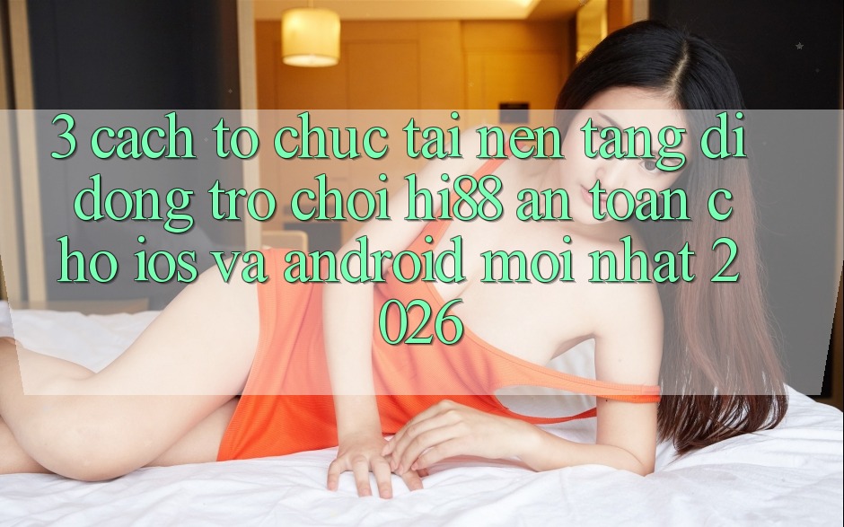 3. Cách tổ chức Tải Nền tảng di động Trò chơi Hi88 An Toàn Cho iOS Và Android Mới Nhất 2026