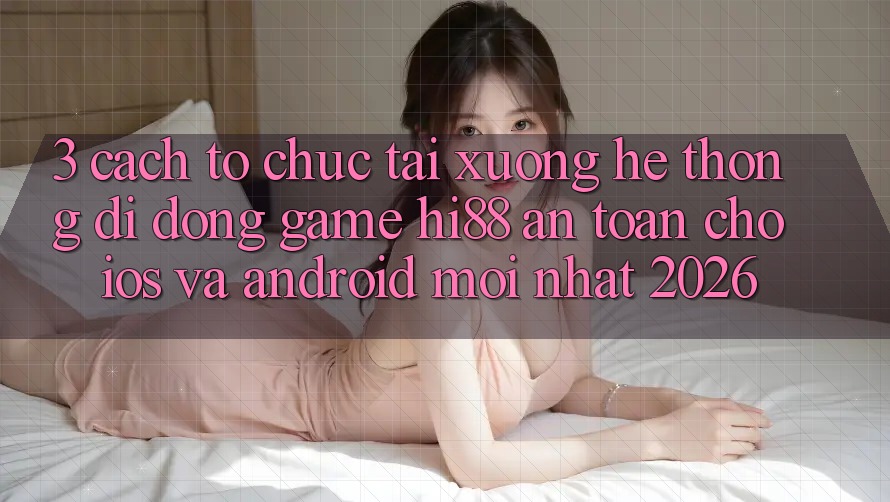 3. Cách tổ chức Tải xuống Hệ thống di động Game Hi88 An Toàn Cho iOS Và Android Mới Nhất 2026