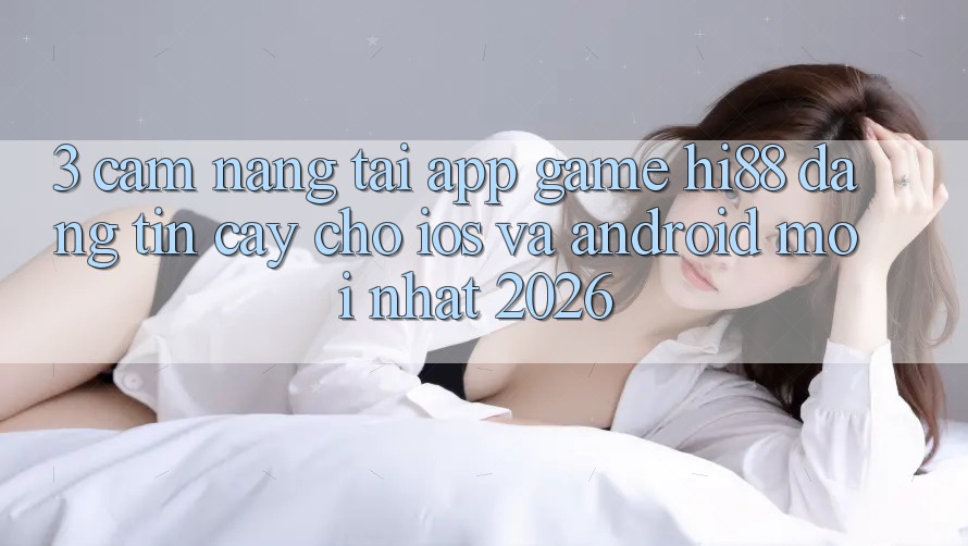 3. Cẩm nang Tải App Game Hi88 Đáng tin cậy Cho iOS Và Android Mới Nhất 2026