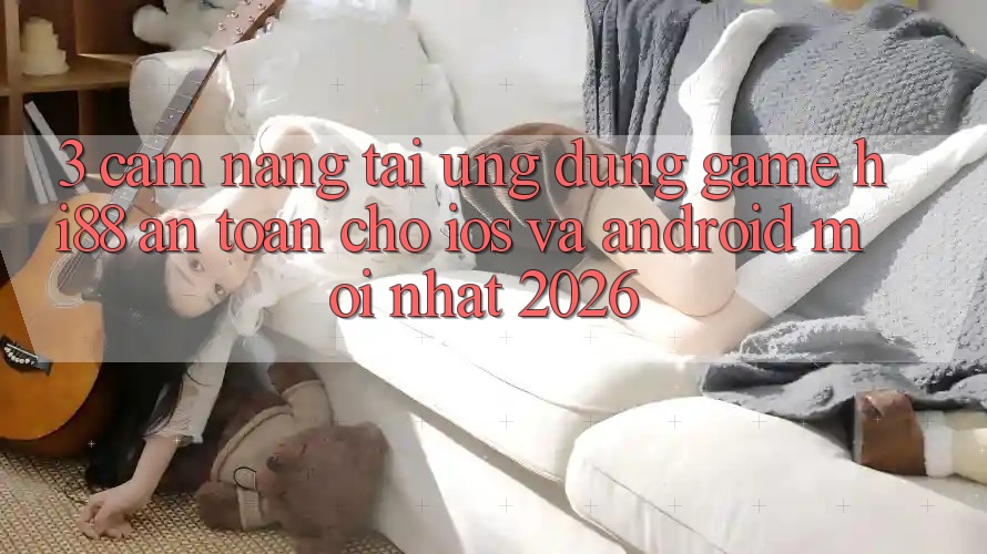 3. Cẩm nang Tải Ứng dụng Game Hi88 An Toàn Cho iOS Và Android Mới Nhất 2026