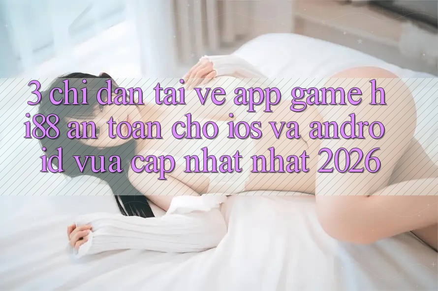 3. Chỉ dẫn Tải về App Game Hi88 An Toàn Cho iOS Và Android Vừa cập nhật Nhất 2026