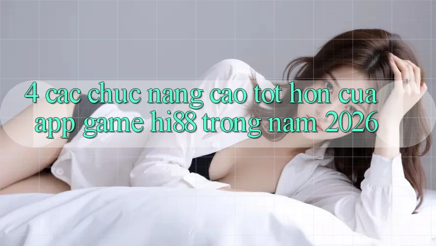 4. Các Chức năng Cao tốt hơn Của App Game Hi88 Trong Năm 2026