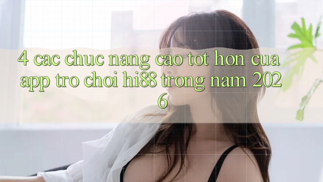 4. Các Chức năng Cao tốt hơn Của App Trò chơi Hi88 Trong Năm 2026
