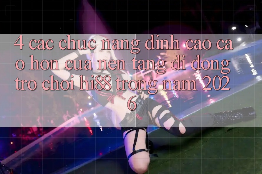 4. Các Chức năng Đỉnh cao cao hơn Của Nền tảng di động Trò chơi Hi88 Trong Năm 2026