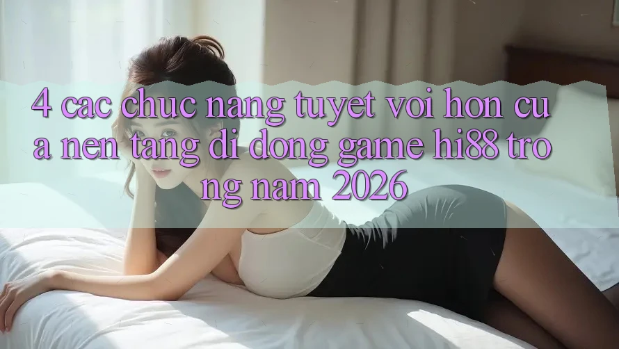 4. Các Chức năng Tuyệt vời hơn Của Nền tảng di động Game Hi88 Trong Năm 2026
