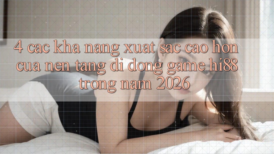 4. Các Khả năng Xuất sắc cao hơn Của Nền tảng di động Game Hi88 Trong Năm 2026