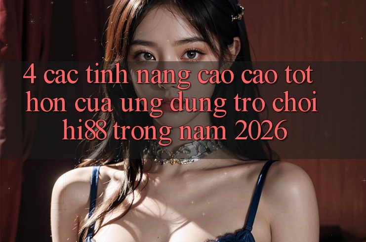 4. Các Tính Năng Cao cao tốt hơn Của Ứng dụng Trò chơi Hi88 Trong Năm 2026