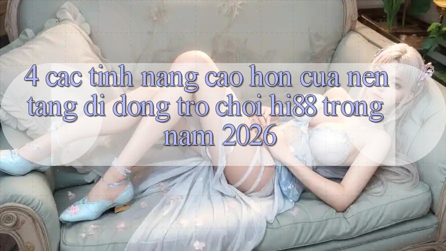 4. Các Tính năng Cao hơn Của Nền tảng di động Trò chơi Hi88 Trong Năm 2026
