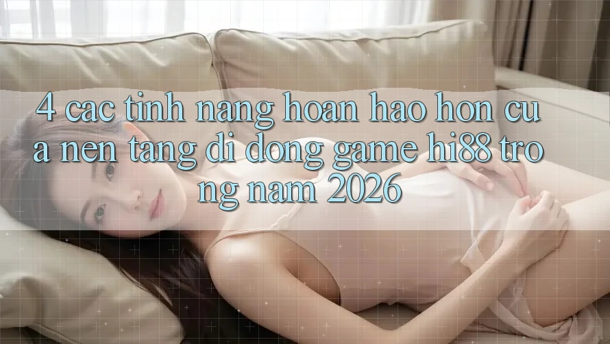 4. Các Tính Năng Hoàn hảo hơn Của Nền tảng di động Game Hi88 Trong Năm 2026