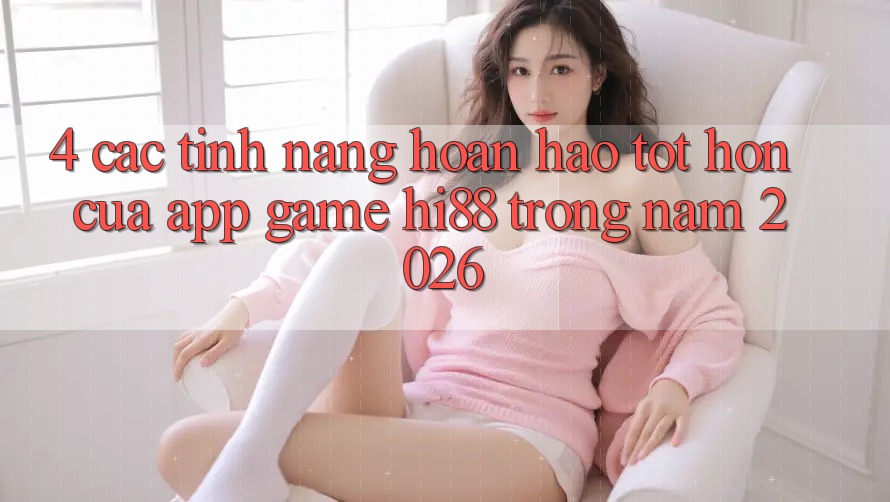 4. Các Tính Năng Hoàn hảo tốt hơn Của App Game Hi88 Trong Năm 2026