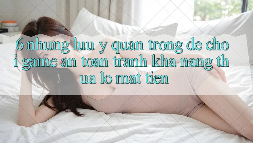 6. Những Lưu Ý Quan Trọng Để Chơi Game An Toàn, Tránh Khả năng thua lỗ Mất Tiền
