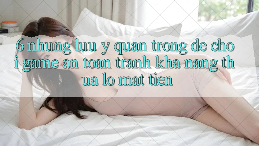 6. Những Lưu Ý Quan Trọng Để Chơi Game An Toàn, Tránh Khả năng thua lỗ Mất Tiền
