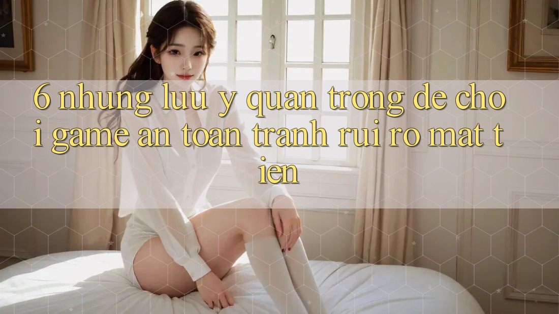 6. Những Lưu Ý Quan Trọng Để Chơi Game An Toàn, Tránh Rủi Ro Mất Tiền