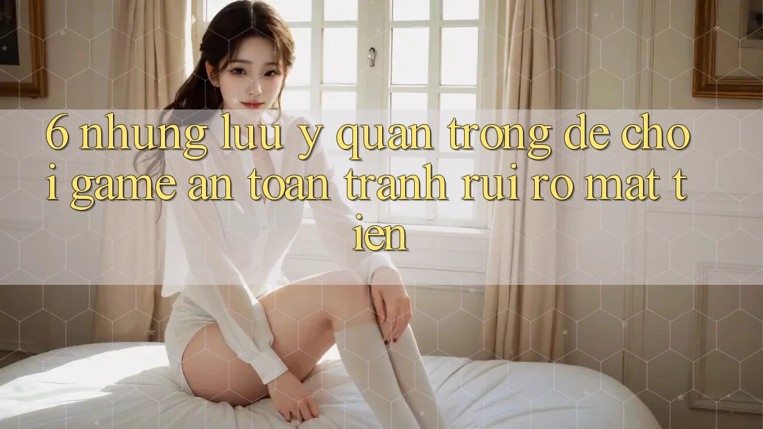 6. Những Lưu Ý Quan Trọng Để Chơi Game An Toàn, Tránh Rủi Ro Mất Tiền