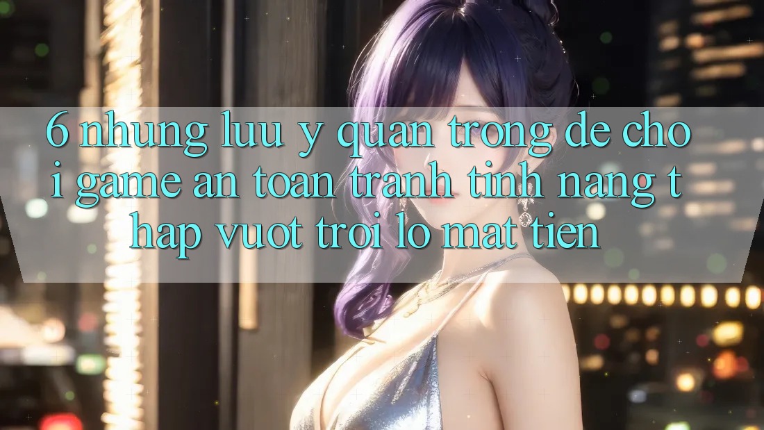 6. Những Lưu Ý Quan Trọng Để Chơi Game An Toàn, Tránh Tính năng thấp vượt trội lỗ Mất Tiền