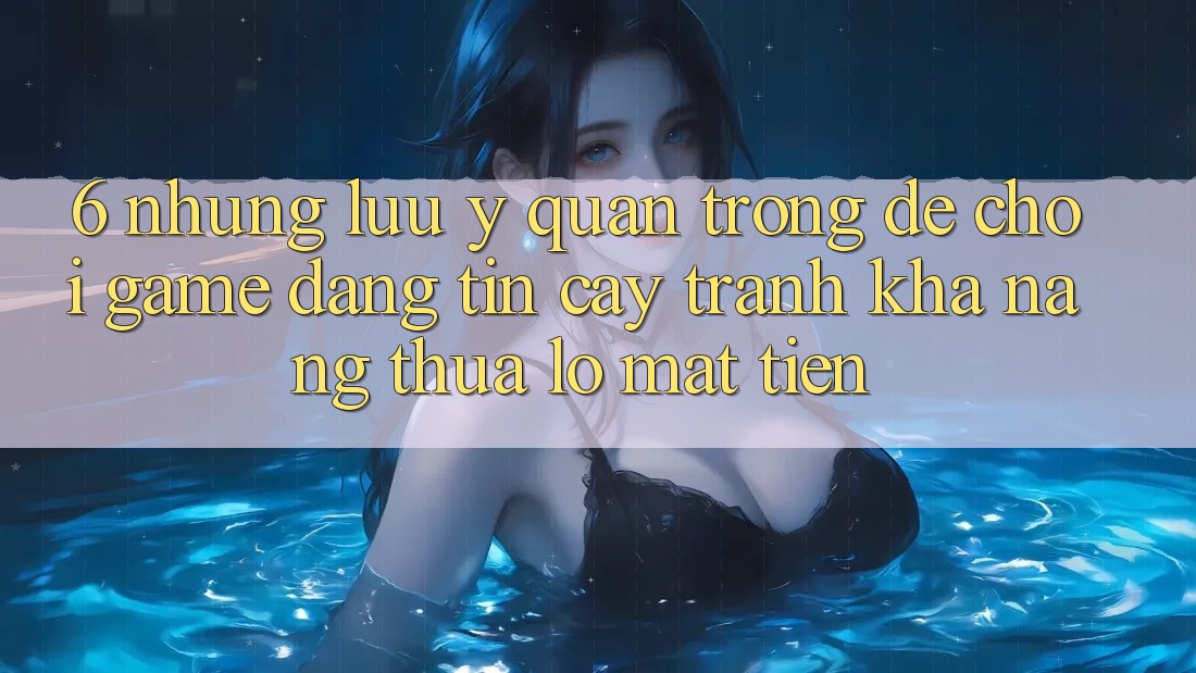 6. Những Lưu Ý Quan Trọng Để Chơi Game Đáng tin cậy, Tránh Khả năng thua lỗ Mất Tiền