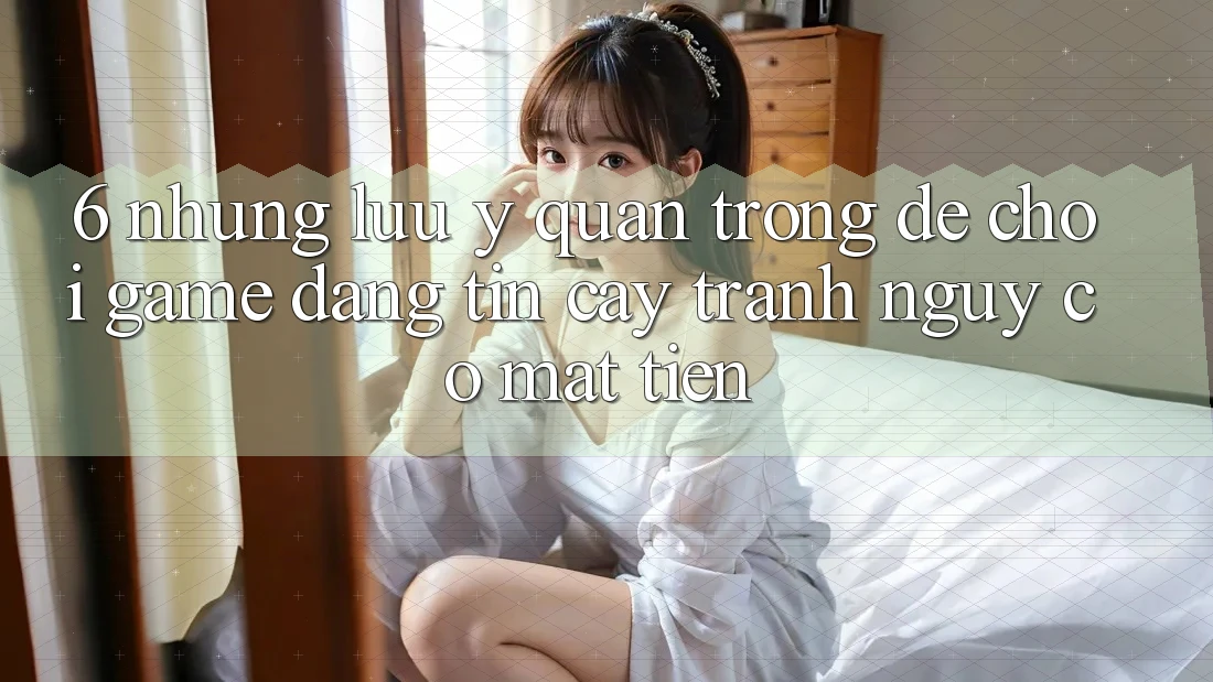 6. Những Lưu Ý Quan Trọng Để Chơi Game Đáng tin cậy, Tránh Nguy cơ Mất Tiền