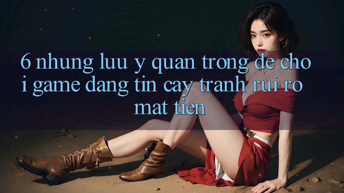 6. Những Lưu Ý Quan Trọng Để Chơi Game Đáng tin cậy, Tránh Rủi Ro Mất Tiền