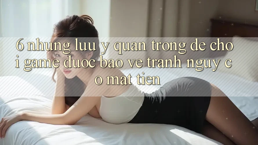 6. Những Lưu Ý Quan Trọng Để Chơi Game Được bảo vệ, Tránh Nguy cơ Mất Tiền