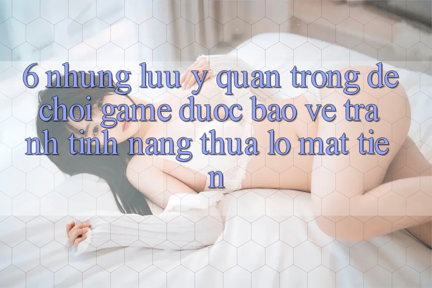 6. Những Lưu Ý Quan Trọng Để Chơi Game Được bảo vệ, Tránh Tính năng thua lỗ Mất Tiền