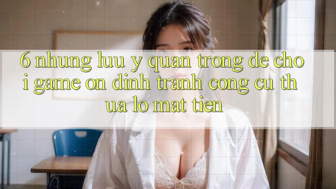 6. Những Lưu Ý Quan Trọng Để Chơi Game Ổn định, Tránh Công cụ thua lỗ Mất Tiền