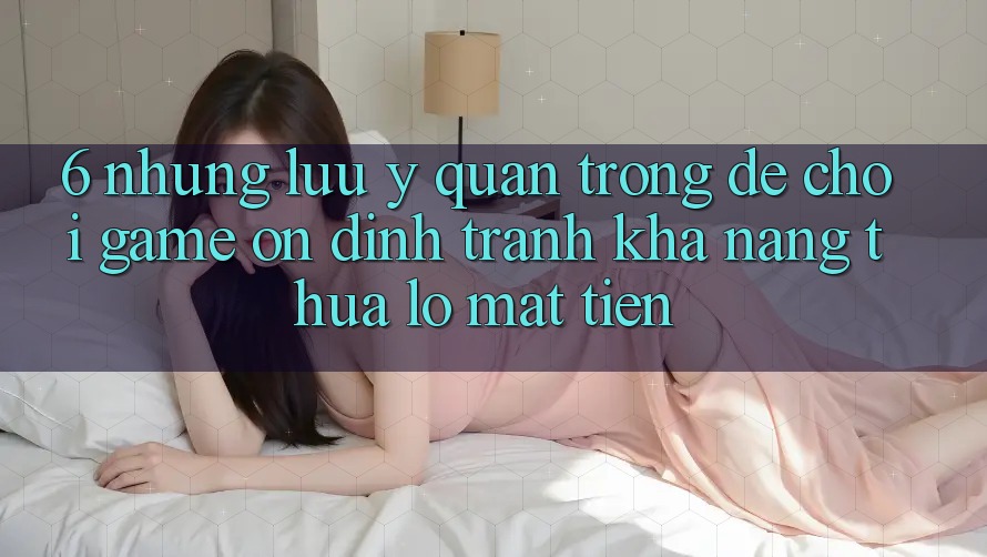 6. Những Lưu Ý Quan Trọng Để Chơi Game Ổn định, Tránh Khả năng thua lỗ Mất Tiền