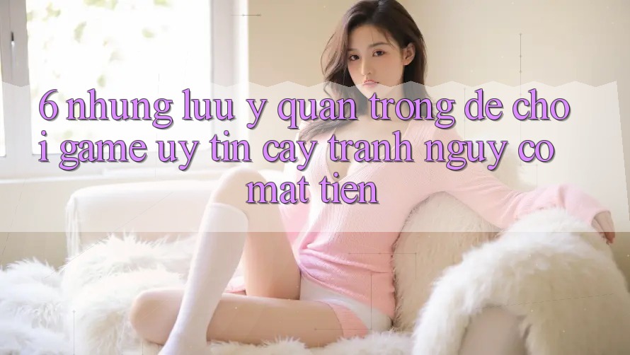 6. Những Lưu Ý Quan Trọng Để Chơi Game Uy tín cậy, Tránh Nguy cơ Mất Tiền