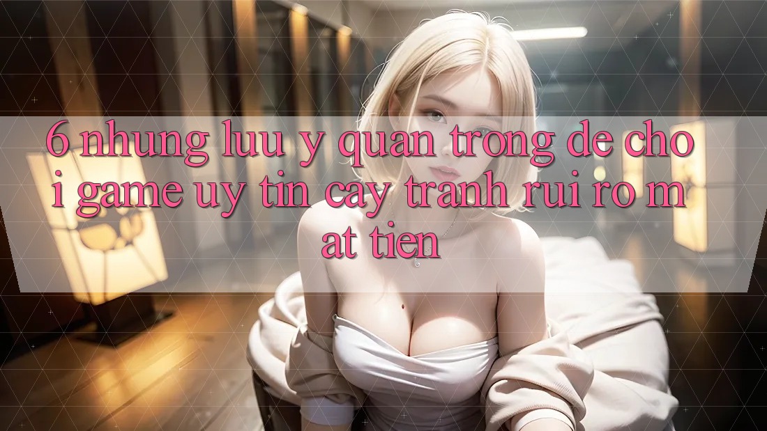 6. Những Lưu Ý Quan Trọng Để Chơi Game Uy tín cậy, Tránh Rủi Ro Mất Tiền