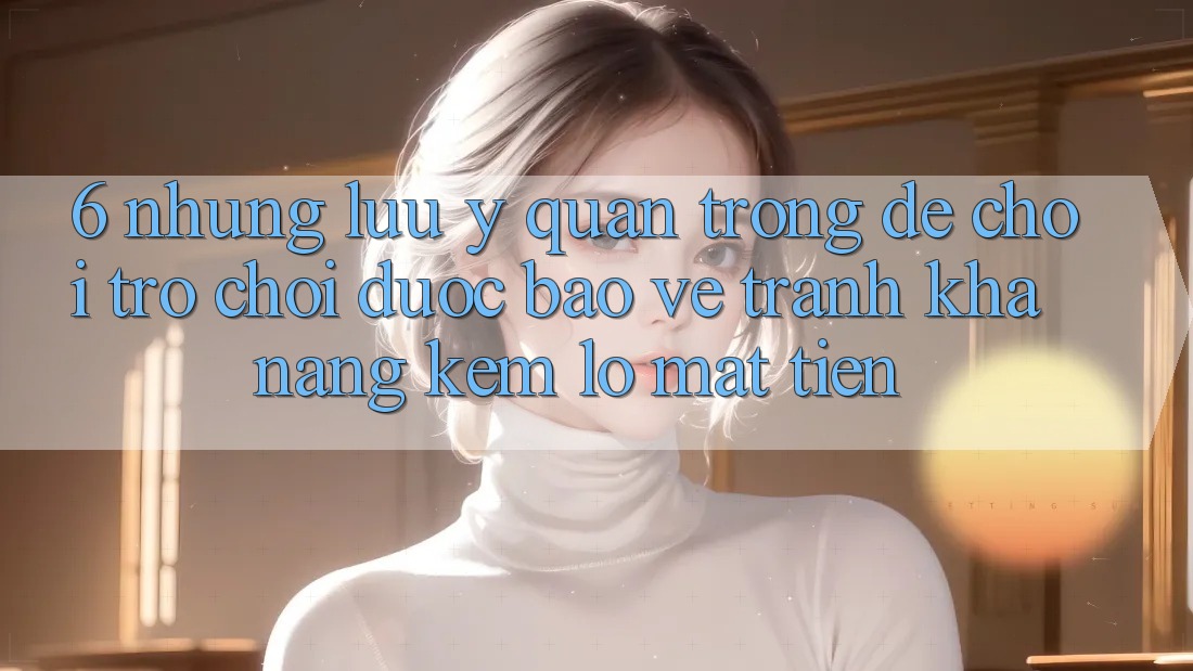 6. Những Lưu Ý Quan Trọng Để Chơi Trò chơi Được bảo vệ, Tránh Khả năng kém lỗ Mất Tiền