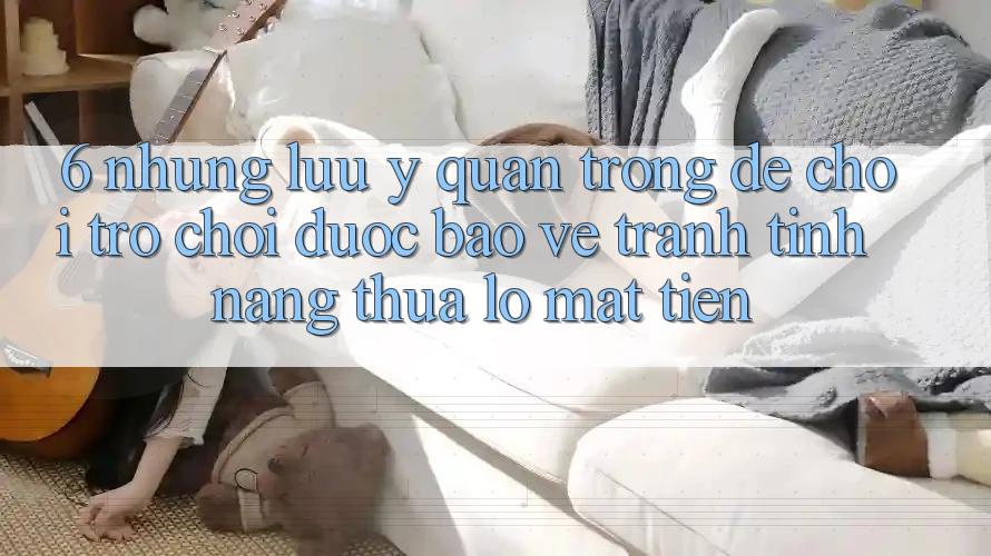 6. Những Lưu Ý Quan Trọng Để Chơi Trò chơi Được bảo vệ, Tránh Tính năng thua lỗ Mất Tiền