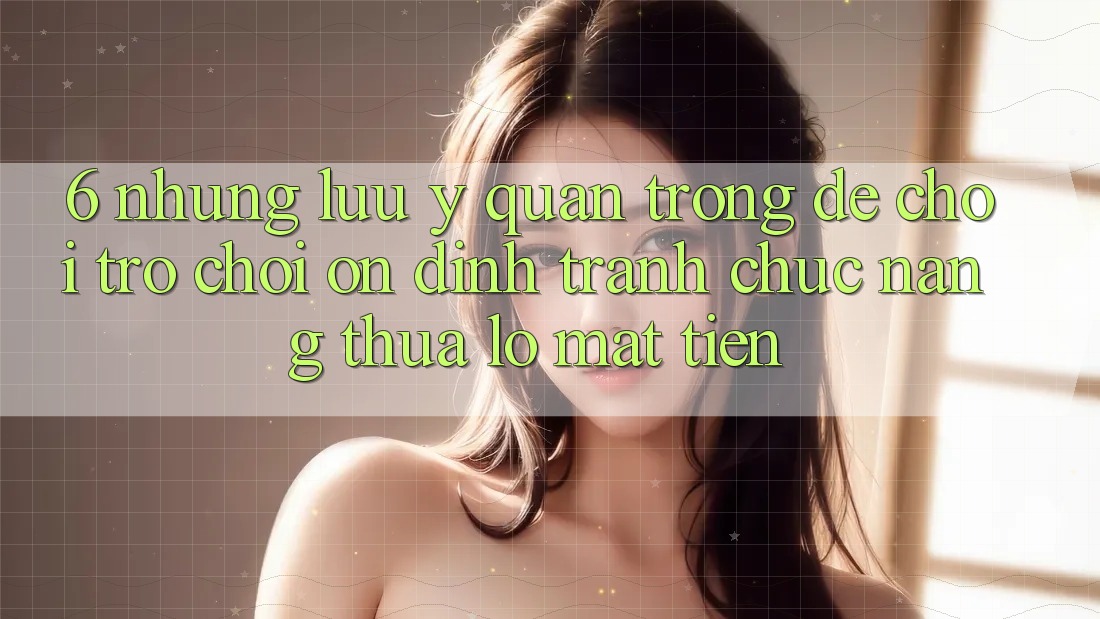 6. Những Lưu Ý Quan Trọng Để Chơi Trò chơi Ổn định, Tránh Chức năng thua lỗ Mất Tiền