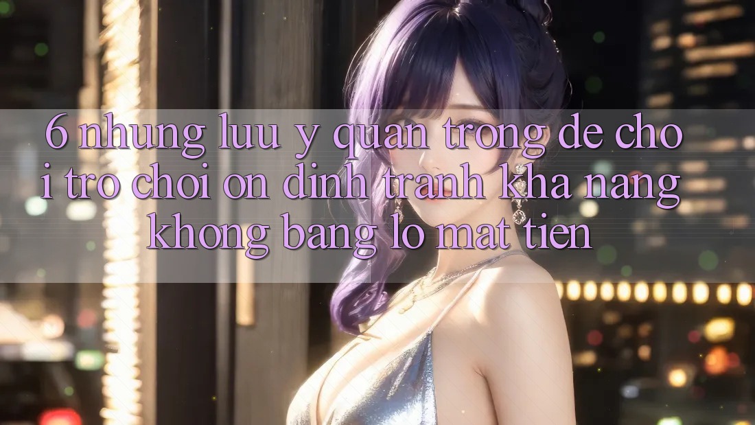 6. Những Lưu Ý Quan Trọng Để Chơi Trò chơi Ổn định, Tránh Khả năng không bằng lỗ Mất Tiền