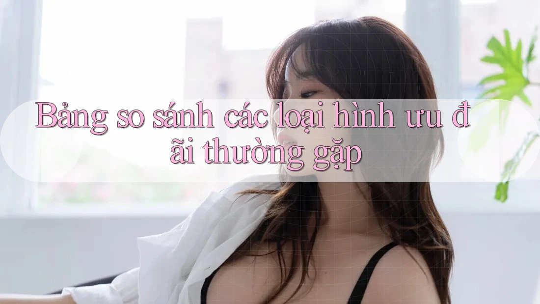 Bảng so sánh các loại hình ưu đãi thường gặp