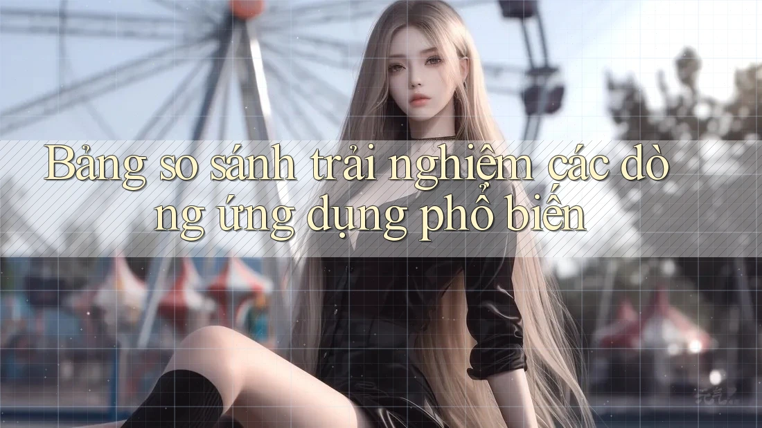 Bảng so sánh trải nghiệm các dòng ứng dụng phổ biến