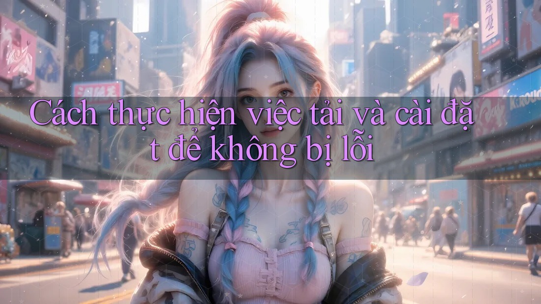 Cách thực hiện việc tải và cài đặt để không bị lỗi