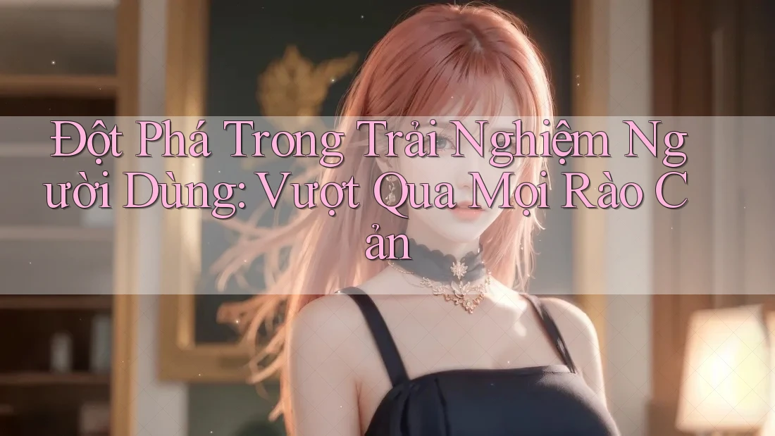 Đột Phá Trong Trải Nghiệm Người Dùng: Vượt Qua Mọi Rào Cản