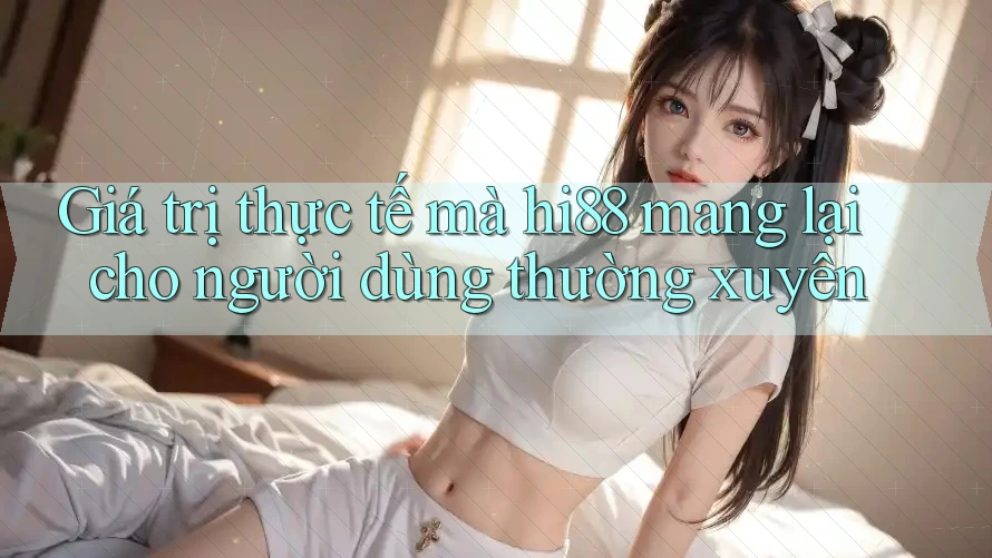 Giá trị thực tế mà hi88 mang lại cho người dùng thường xuyên