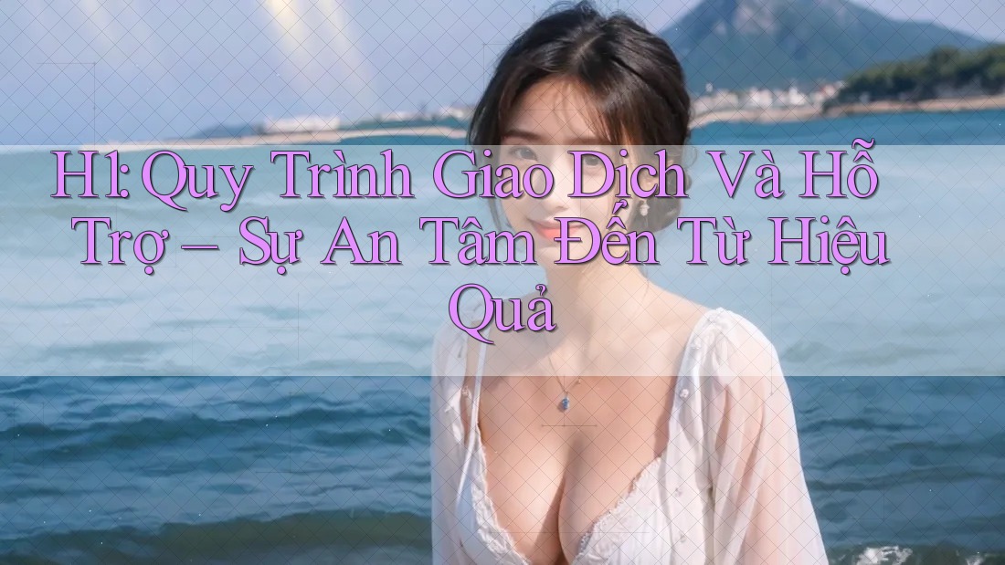 H1: Quy Trình Giao Dịch Và Hỗ Trợ – Sự An Tâm Đến Từ Hiệu Quả