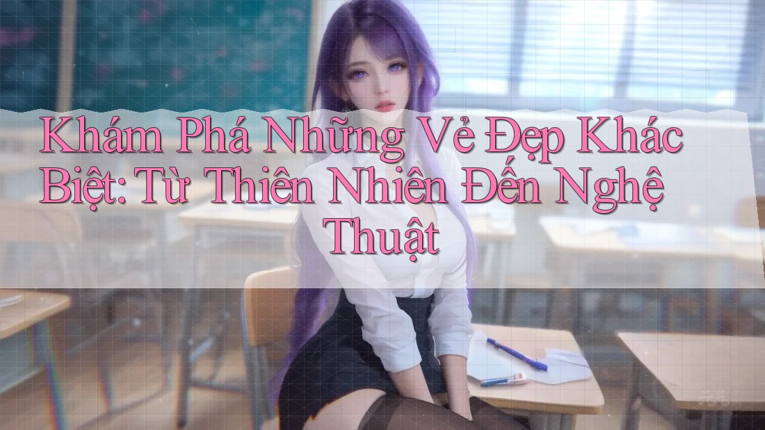 Khám Phá Những Vẻ Đẹp Khác Biệt: Từ Thiên Nhiên Đến Nghệ Thuật