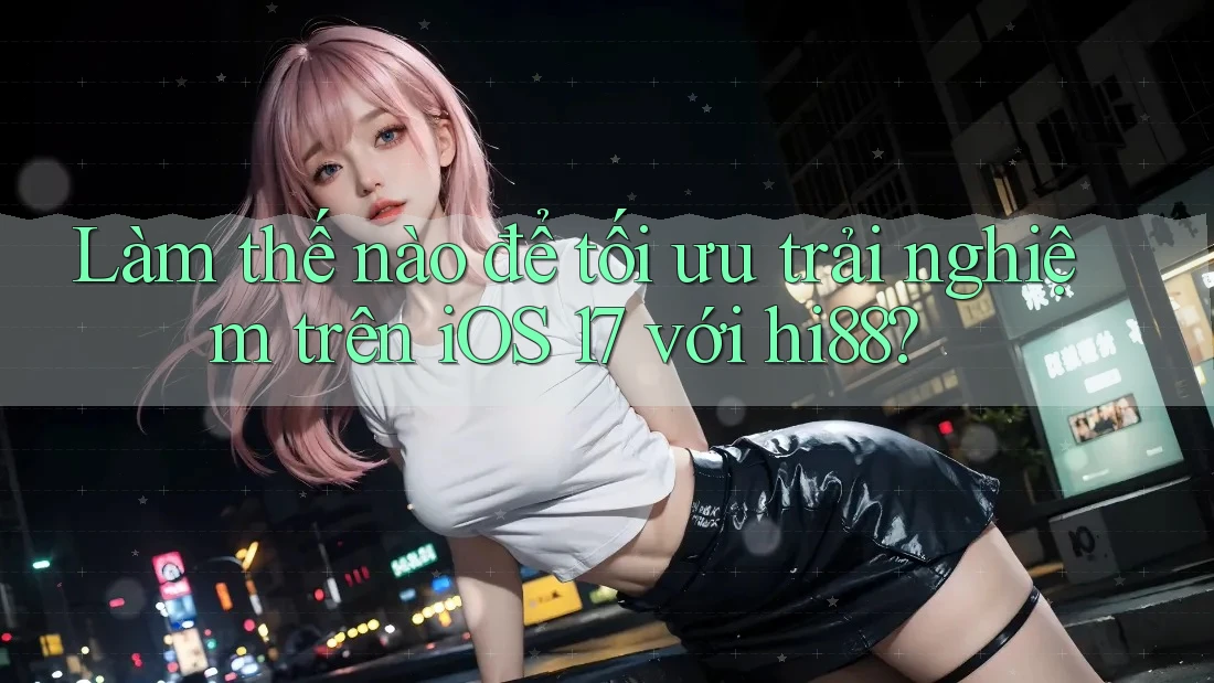 Làm thế nào để tối ưu trải nghiệm trên iOS 17 với hi88?