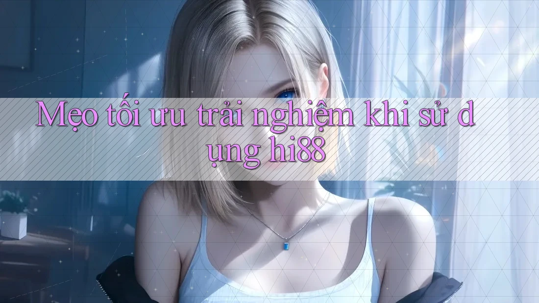 Mẹo tối ưu trải nghiệm khi sử dụng hi88
