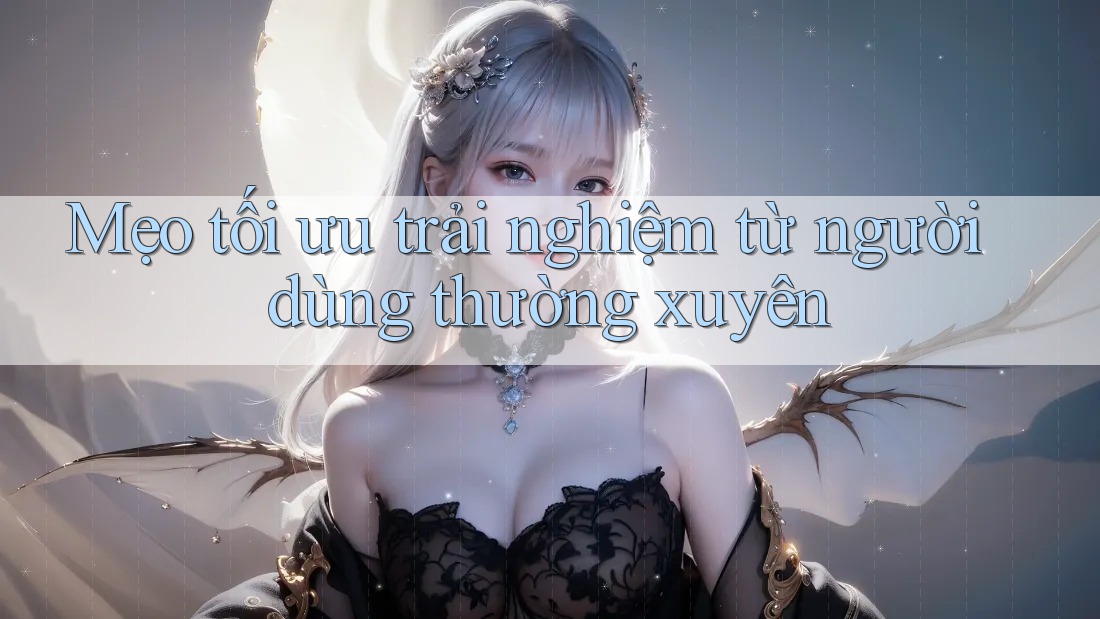 Mẹo tối ưu trải nghiệm từ người dùng thường xuyên