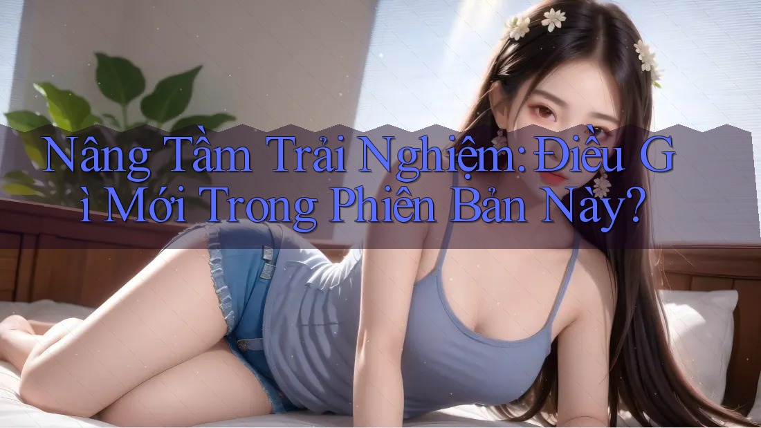 Nâng Tầm Trải Nghiệm: Điều Gì Mới Trong Phiên Bản Này?