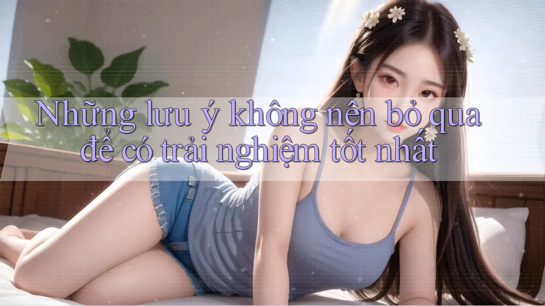 Những lưu ý không nên bỏ qua để có trải nghiệm tốt nhất
