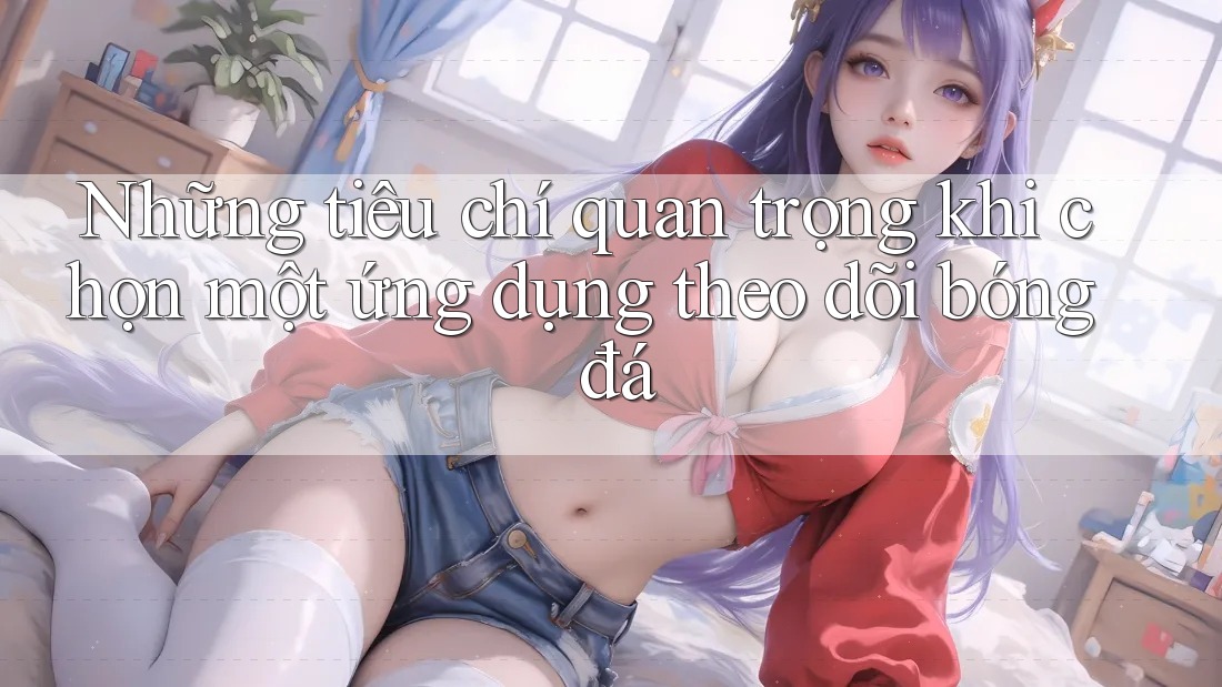 Những tiêu chí quan trọng khi chọn một ứng dụng theo dõi bóng đá