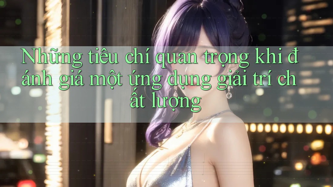 Những tiêu chí quan trọng khi đánh giá một ứng dụng giải trí chất lượng