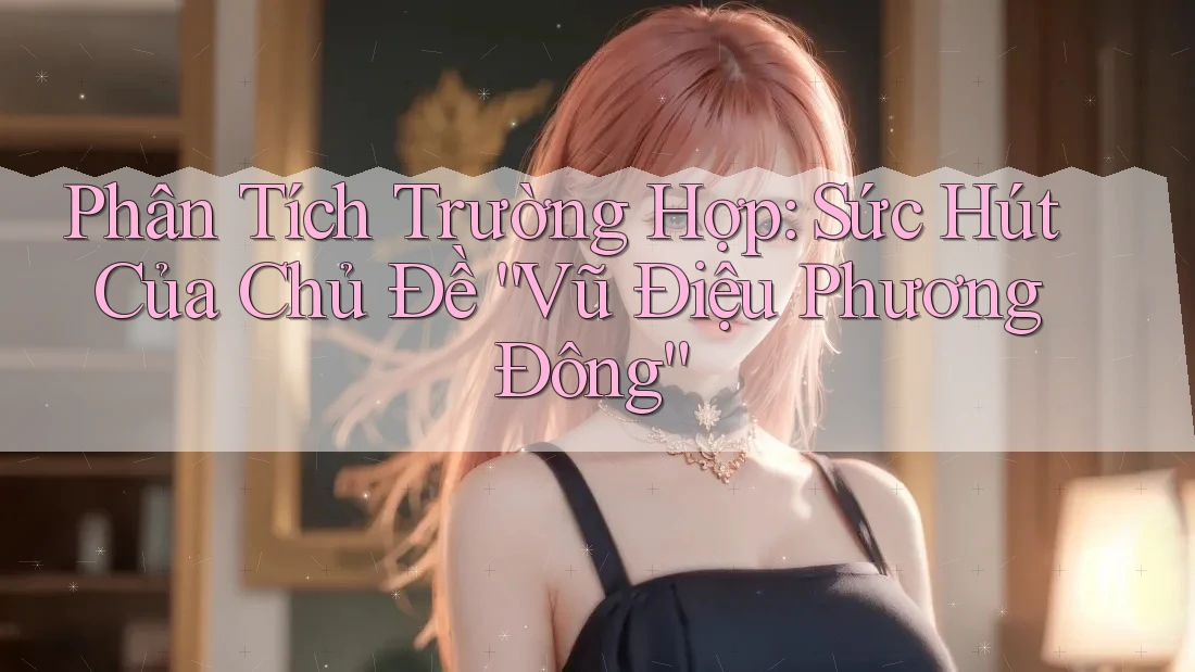 Phân Tích Trường Hợp: Sức Hút Của Chủ Đề “Vũ Điệu Phương Đông”