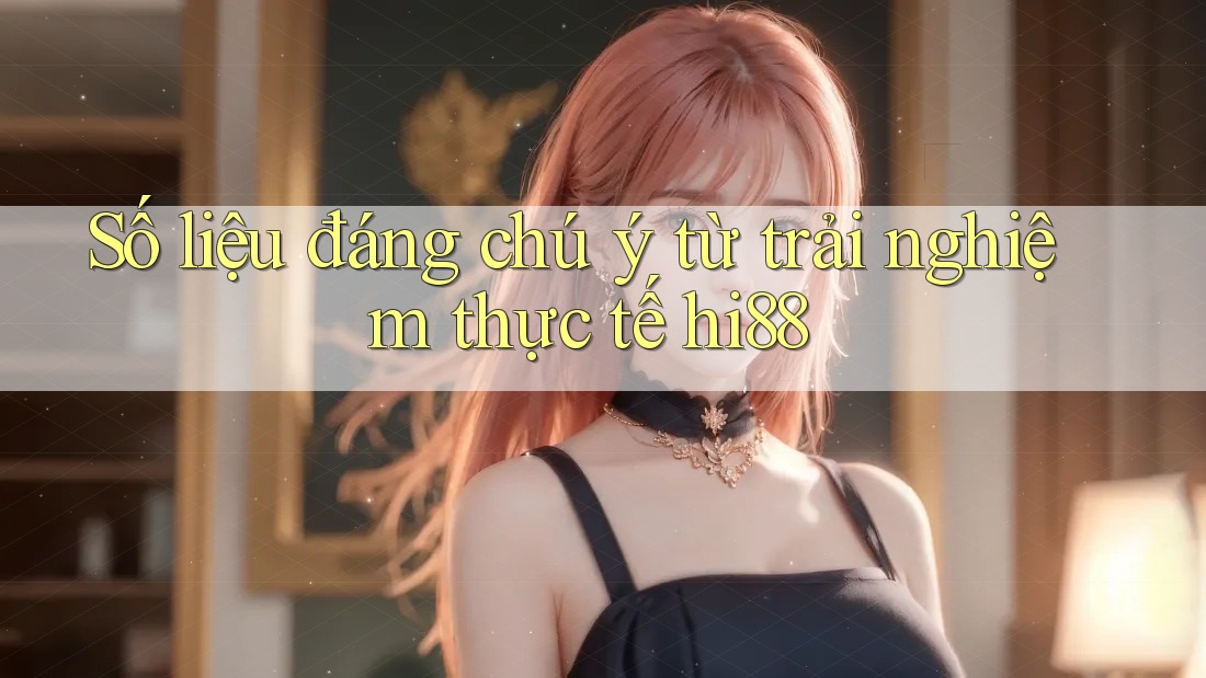 Số liệu đáng chú ý từ trải nghiệm thực tế hi88