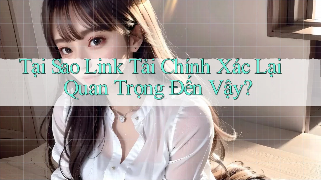 Tại Sao Link Tải Chính Xác Lại Quan Trọng Đến Vậy?