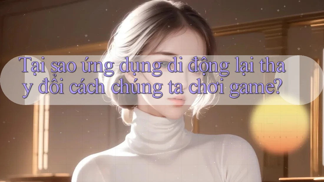 Tại sao ứng dụng di động lại thay đổi cách chúng ta chơi game?